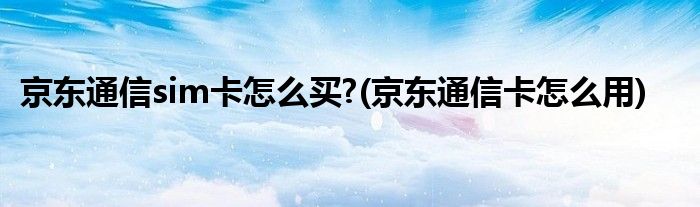 京東通信sim卡怎么買?(京東通信卡怎么用)