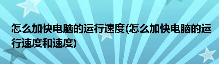 怎么加快電腦的運行速度(怎么加快電腦的運行速度和速度)