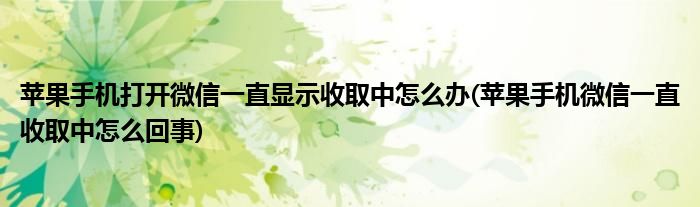 蘋果手機打開微信一直顯示收取中怎么辦(蘋果手機微信一直收取中怎么回事)