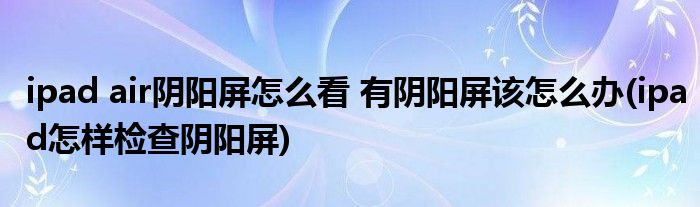 ipad air陰陽屏怎么看 有陰陽屏該怎么辦(ipad怎樣檢查陰陽屏)