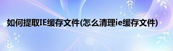 如何提取IE緩存文件(怎么清理ie緩存文件)