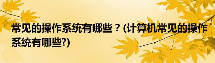 常見的操作系統(tǒng)有哪些？(計(jì)算機(jī)常見的操作系統(tǒng)有哪些?)