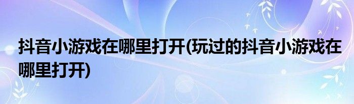 抖音小游戲在哪里打開(kāi)(玩過(guò)的抖音小游戲在哪里打開(kāi))