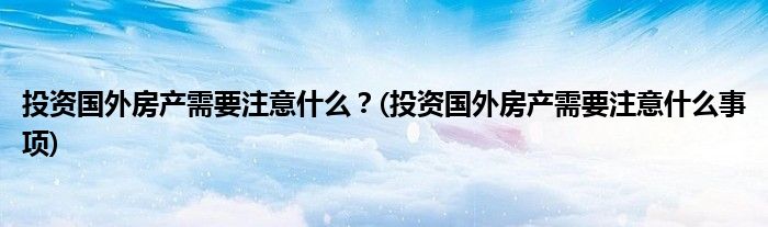 投資國(guó)外房產(chǎn)需要注意什么？(投資國(guó)外房產(chǎn)需要注意什么事項(xiàng))