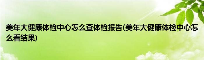 美年大健康體檢中心怎么查體檢報告(美年大健康體檢中心怎么看結(jié)果)