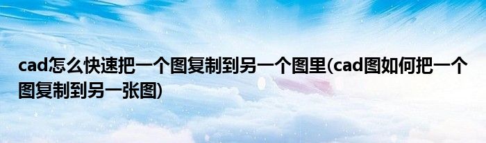 cad怎么快速把一個圖復制到另一個圖里(cad圖如何把一個圖復制到另一張圖)