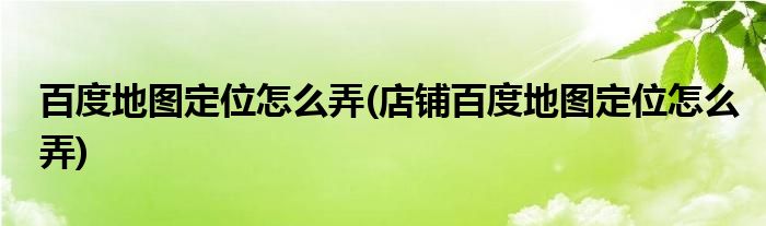 百度地圖定位怎么弄(店鋪百度地圖定位怎么弄)