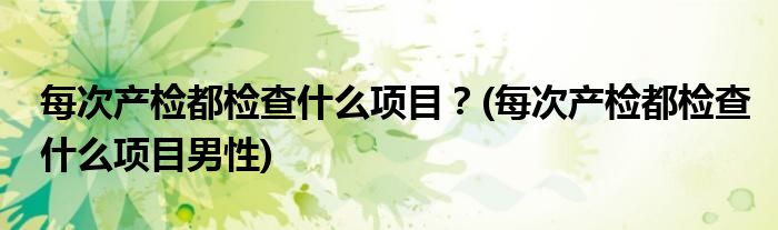 每次產(chǎn)檢都檢查什么項目？(每次產(chǎn)檢都檢查什么項目男性)