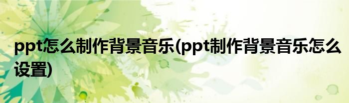 ppt怎么制作背景音樂(ppt制作背景音樂怎么設(shè)置)