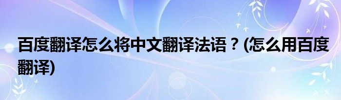 百度翻譯怎么將中文翻譯法語？(怎么用百度翻譯)