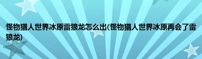 怪物獵人世界冰原雷狼龍怎么出(怪物獵人世界冰原再會了雷狼龍)